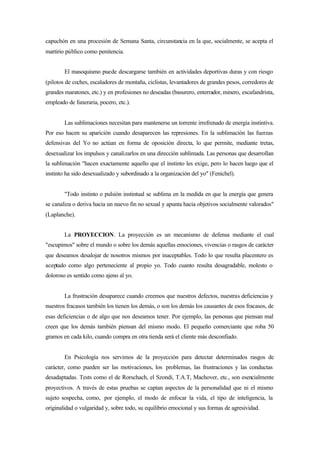 capuchón en una procesión de Semana Santa, circunstancia en la que, socialmente, se acepta el
martirio público como penitencia.


        El masoquismo puede descargarse también en actividades deportivas duras y con riesgo
(pilotos de coches, escaladores de montaña, ciclistas, levantadores de grandes pesos, corredores de
grandes maratones, etc.) y en profesiones no deseadas (basurero, enterrador, minero, escafandrista,
empleado de funeraria, pocero, etc.).


        Las sublimaciones necesitan para mantenerse un torrente irrefrenado de energía instintiva.
Por eso hacen su aparición cuando desaparecen las represiones. En la sublimación las fuerzas
defensivas del Yo no actúan en forma de oposición directa, lo que permite, mediante tretas,
desexualizar los impulsos y canalizarlos en una dirección sublimada. Las personas que desarrollan
la sublimación "hacen exactamente aquello que el instinto les exige, pero lo hacen luego que el
instinto ha sido desexualizado y subordinado a la organización del yo" (Fenichel).


        "Todo instinto o pulsión instintual se sublima en la medida en que la energía que genera
se canaliza o deriva hacia un nuevo fin no sexual y apunta hacia objetivos socialmente valorados"
(Laplanche).


        La PROYECCION. La proyección es un mecanismo de defensa mediante el cual
"escupimos" sobre el mundo o sobre los demás aquellas emociones, vivencias o rasgos de carácter
que deseamos desalojar de nosotros mismos por inaceptables. Todo lo que resulta placentero es
aceptado como algo perteneciente al propio yo. Todo cuanto resulta desagradable, molesto o
doloroso es sentido como ajeno al yo.


        La frustración desaparece cuando creemos que nuestros defectos, nuestras deficiencias y
nuestros fracasos también los tienen los demás, o son los demás los causantes de esos fracasos, de
esas deficiencias o de algo que nos deseamos tener. Por ejemplo, las personas que piensan mal
creen que los demás también piensan del mismo modo. El pequeño comerciante que roba 50
gramos en cada kilo, cuando compra en otra tienda será el cliente más desconfiado.


        En Psicología nos servimos de la proyección para detectar determinados rasgos de
carácter, como pueden ser las motivaciones, los problemas, las frustraciones y las conductas
desadaptadas. Tests como el de Rorschach, el Szondi, T.A.T, Machover, etc., son esencialmente
proyectivos. A través de estas pruebas se captan aspectos de la personalidad que ni el mismo
sujeto sospecha, como, por ejemplo, el modo de enfocar la vida, el tipo de inteligencia, la
originalidad o vulgaridad y, sobre todo, su equilibrio emocional y sus formas de agresividad.
 