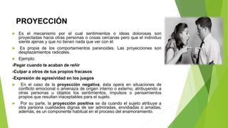 PROYECCIÓN
 Es el mecanismo por el cual sentimientos o ideas dolorosas son
proyectadas hacia otras personas o cosas cercanas pero que el individuo
siente ajenas y que no tienen nada que ver con él.
 Es propia de los comportamientos paranoides. Las proyecciones son
desplazamientos radicales.
 Ejemplo:
-Pegar cuando te acaban de reñir
-Culpar a otros de tus propios fracasos
-Expresión de agresividad en los juegos
 En el caso de la proyección negativa, ésta opera en situaciones de
conflicto emocional o amenaza de origen interno o externo, atribuyendo a
otras personas u objetos los sentimientos, impulsos o pensamientos
propios que resultan inaceptables para el sujeto.
 Por su parte, la proyección positiva se da cuando el sujeto atribuye a
otra persona cualidades dignas de ser admiradas, envidiadas o amadas;
además, es un componente habitual en el proceso del enamoramiento.
 