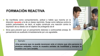 FORMACIÓN REACTIVA
 Se manifiesta como comportamiento, actitud o hábito que marcha en la
dirección opuesta a la de un deseo reprimido. Surge como defensa contra la
pulsión perturbadora, es decir, el sujeto construye una reacción contra la
expresión de su deseo con el objetivo de protegerse de él
 Sirve para prevenir que un pensamiento doloroso o controvertido emerja. El
pensamiento es sustituido inmediatamente por uno agradable.
 Ejemplo:
-Una persona que no puede reconocer ante sí mismo que otra persona le
produce antipatía, nunca le muestra señales de hostilidad y siempre le
muestra una cara amable.
 