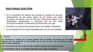 RACIONALIZACIÓN
 Es un mecanismo de defensa que consiste en justificar las acciones
(generalmente las del propio sujeto) de tal manera que eviten
la censura. Se tiende a dar con ello una "explicación lógica" a los
sentimientos, pensamientos o conductas que de otro modo
provocarían ansiedad o sentimientos de inferioridad o de culpa.
 Encontrar una excusa racional para asumir una realidad inaceptable.
 Es la sustitución de una razón inaceptable pero real, por otra aceptable.
 Ejemplo:
-Un estudiante no afronta que no desea estudiar para el examen. Así decide que uno debe
relajarse para los exámenes, lo cual justifica que se vaya al cine a ver una película cuando
debería estar estudiando.
-Dar instrucciones de cómo coger el metro cuando la persona que lo dice no lo usa.
-El claustrofóbico reduce su ansiedad explicando como coger un ascensor.
 