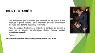 IDENTIFICACIÓN
• Un mecanismo que se traduce por fantasías en las que el sujeto
introduce su propia persona , en su totalidad o en parte, en el interior
del objeto para dañarlo, poseerlo y controlarlo.
• Paliar las propias frustraciones, imitando la conducta de alguien a
quien se le otorgan características ideales (triunfo social,
profesional, sexual).
• Ejemplo:
-Un hombre con poco éxito en el galanteo, copia a un actor
 