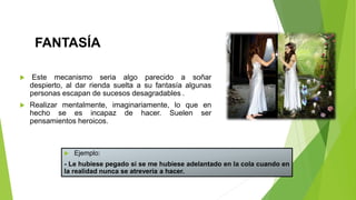FANTASÍA
 Este mecanismo seria algo parecido a soñar
despierto, al dar rienda suelta a su fantasía algunas
personas escapan de sucesos desagradables .
 Realizar mentalmente, imaginariamente, lo que en
hecho se es incapaz de hacer. Suelen ser
pensamientos heroicos.
 Ejemplo:
- Le hubiese pegado si se me hubiese adelantado en la cola cuando en
la realidad nunca se atrevería a hacer.
 