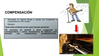 COMPENSACIÓN
 Sobresalir en alguna faceta o campo por frustración o
incapacidad en otro campo.
 Ejemplo:
-Gran éxito profesional por gran fracaso personal.
-El consumo de alcohol y otras sustancias se
correspondería a varios mecanismos de defensa, pero
siempre con componentes autodestructivos.
 