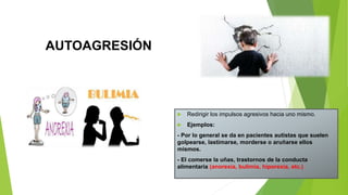 AUTOAGRESIÓN
 Redirigir los impulsos agresivos hacia uno mismo.
 Ejemplos:
- Por lo general se da en pacientes autistas que suelen
golpearse, lastimarse, morderse o aruñarse ellos
mismos.
- El comerse la uñas, trastornos de la conducta
alimentaria (anorexia, bulimia, hiporexia, etc.)
 