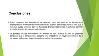 Conclusiones
 Freud determinó los mecanismos de defensa, como las técnicas del inconsciente,
encargadas de minimizar las consecuencias de eventos demasiado intenso, para que el
individuo pueda continuar con sus funciones. Dichos mecanismos de defensa, permiten
el mantenimiento del balance psicológico.
 La paradoja de los mecanismos de defensa es que, aunque su uso es protector,
consiguen que la conciencia se estreche y se imposibilite un mayor conocimiento de la
persona o se busquen otras estrategias creativas de actuación.
 