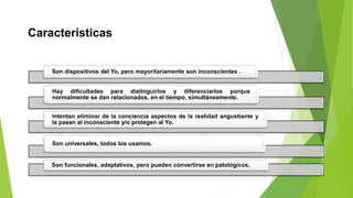 Caracteristicas
Son dispositivos del Yo, pero mayoritariamente son inconscientes .
Hay dificultades para distinguirlos y diferenciarlos porque
normalmente se dan relacionados, en el tiempo, simultáneamente.
Intentan eliminar de la conciencia aspectos de la realidad angustiante y
la pasan al inconsciente y/o protegen al Yo.
Son universales, todos los usamos.
Son funcionales, adaptativos, pero pueden convertirse en patológicos.
 