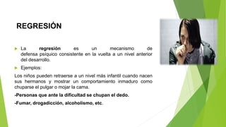 REGRESIÓN
 La regresión es un mecanismo de
defensa psíquico consistente en la vuelta a un nivel anterior
del desarrollo.
 Ejemplos:
Los niños pueden retraerse a un nivel más infantil cuando nacen
sus hermanos y mostrar un comportamiento inmaduro como
chuparse el pulgar o mojar la cama.
-Personas que ante la dificultad se chupan el dedo.
-Fumar, drogadicción, alcoholismo, etc.
 