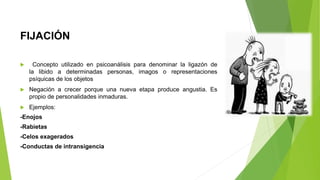 FIJACIÓN
 Concepto utilizado en psicoanálisis para denominar la ligazón de
la libido a determinadas personas, imagos o representaciones
psíquicas de los objetos
 Negación a crecer porque una nueva etapa produce angustia. Es
propio de personalidades inmaduras.
 Ejemplos:
-Enojos
-Rabietas
-Celos exagerados
-Conductas de intransigencia
 