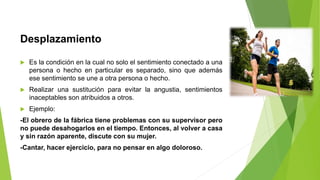 Desplazamiento
 Es la condición en la cual no solo el sentimiento conectado a una
persona o hecho en particular es separado, sino que además
ese sentimiento se une a otra persona o hecho.
 Realizar una sustitución para evitar la angustia, sentimientos
inaceptables son atribuidos a otros.
 Ejemplo:
-El obrero de la fábrica tiene problemas con su supervisor pero
no puede desahogarlos en el tiempo. Entonces, al volver a casa
y sin razón aparente, discute con su mujer.
-Cantar, hacer ejercicio, para no pensar en algo doloroso.
 