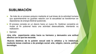 SUBLIMACIÓN
 Se trata de un proceso psíquico mediante el cual áreas de la actividad humana
que aparentemente no guardan relación con la sexualidad se transforman en
depositarias de energía libidinal (pulsional).
 El proceso consiste en un desvío hacia un nuevo fin. Sublimar consistiría en
mudar el fin pulsional hacia una actividad desexualizada, intentando su
realización.
 Ejemplo:
-Una niña experimenta celos hacia su hermano y demuestra una actitud
afectiva con la que los esconde.
-Nuevos destinos de la pulsión sexual está lo artístico y lo intelectual,
mediante tareas creativas o de prestigio social: arte, religión, ciencia, política,
tecnología.
 