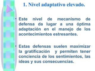 1. Nivel adaptativo elevado.

• Este nivel de mecanismo de
  defensa da lugar a una óptima
  adaptación en el manejo de los
  acontecimientos estresantes.

• Estas defensas suelen maximizar
  la gratificación y permiten tener
  conciencia de los sentimientos, las
  ideas y sus consecuencias.
 