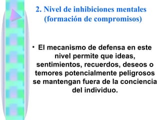 2. Nivel de inhibiciones mentales
   (formación de compromisos)


• El mecanismo de defensa en este
       nivel permite que ideas,
  sentimientos, recuerdos, deseos o
 temores potencialmente peligrosos
se mantengan fuera de la conciencia
             del individuo.
 
