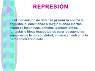 REPRESIÓN

Es el mecanismo de defensa primario contra la
angustia, el cual tiende a surgir cuando ciertos
impulsos instintivos, anhelos, pensamientos,
fantasías o ideas inaceptables para las agencias
sensores de la personalidad, amenazan entrar a la
percepción conciente.
 
