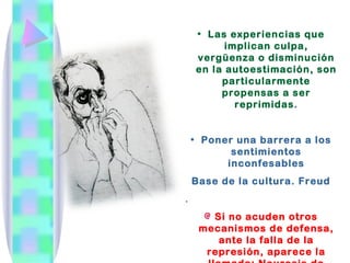 • Las experiencias que
          implican culpa,
    vergüenza o disminución
    en la autoestimación, son
         particularmente
         propensas a ser
            reprimidas.


    • Poner una barrera a los
           sentimientos
          inconfesables
    Base de la cultura. Freud
.
       Si no acuden otros
     mecanismos de defensa,
        ante la falla de la
      represión, aparece la
 