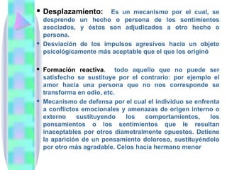  Desplazamiento:     Es un mecanismo por el cual, se
  desprende un hecho o persona de los sentimientos
  asociados, y éstos son adjudicados a otro hecho o
  persona.
 Desviación de los impulsos agresivos hacia un objeto
  psicológicamente más aceptable que el que los originó

 Formación reactiva. todo aquello que no puede ser
  satisfecho se sustituye por el contrario: por ejemplo el
  amor hacia una persona que no nos corresponde se
  transforma en odio, etc.
 Mecanismo de defensa por el cual el individuo se enfrenta
  a conflictos emocionales y amenazas de origen interno o
  externo    sustituyendo    los   comportamientos,     los
  pensamientos o los sentimientos que le resultan
  inaceptables por otros diametralmente opuestos. Detiene
  la aparición de un pensamiento doloroso, sustituyéndolo
  por otro más agradable. Celos hacia hermano menor
 