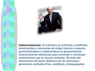 •   Intelectualización. El individuo se enfrenta a conflictos
    emocionales y amenazas de origen interno o externo
    generalizándose o implicándose en pensamientos
    excesivamente abstractos para controlar o minimizar
    sentimientos que le causan malestar. Se trata del
    mecanismo de tomar distancia de las amenazas,
    generando actitudes frías, analíticas y desapegadas.
 