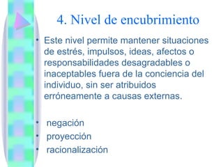 4. Nivel de encubrimiento
• Este nivel permite mantener situaciones
  de estrés, impulsos, ideas, afectos o
  responsabilidades desagradables o
  inaceptables fuera de la conciencia del
  individuo, sin ser atribuidos
  erróneamente a causas externas.

• negación
• proyección
• racionalización
 