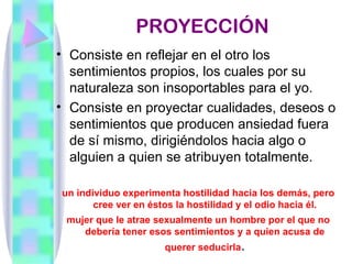 PROYECCIÓN
• Consiste en reflejar en el otro los
  sentimientos propios, los cuales por su
  naturaleza son insoportables para el yo.
• Consiste en proyectar cualidades, deseos o
  sentimientos que producen ansiedad fuera
  de sí mismo, dirigiéndolos hacia algo o
  alguien a quien se atribuyen totalmente.

un individuo experimenta hostilidad hacia los demás, pero
       cree ver en éstos la hostilidad y el odio hacia él.
 mujer que le atrae sexualmente un hombre por el que no
    debería tener esos sentimientos y a quien acusa de
                     querer seducirla.
 