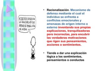 • Racionalización. Mecanismo de
  defensa mediante el cual el
  individuo se enfrenta a
  conflictos emocionales y
  amenazas de origen interno o
  externo inventando sus propias
  explicaciones, tranquilizadoras
  pero incorrectas, para encubrir
  las verdaderas motivaciones
  que rigen sus pensamientos,
  acciones o sentimientos.

• Tiende a dar una explicación
  lógica a los sentimientos,
  pensamientos o conductas
 