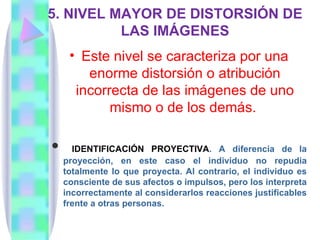 5. NIVEL MAYOR DE DISTORSIÓN DE
          LAS IMÁGENES
     • Este nivel se caracteriza por una
        enorme distorsión o atribución
      incorrecta de las imágenes de uno
            mismo o de los demás.

     IDENTIFICACIÓN PROYECTIVA. A diferencia de la
    proyección, en este caso el individuo no repudia
    totalmente lo que proyecta. Al contrario, el individuo es
    consciente de sus afectos o impulsos, pero los interpreta
    incorrectamente al considerarlos reacciones justificables
    frente a otras personas.
 