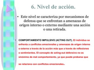 6. Nivel de acción.
    • Este nivel se caracteriza por mecanismos de
        defensa que se enfrentan a amenazas de
     origen interno o externo mediante una acción
                     o una retirada.

•   COMPORTAMIENTO IMPULSIVO (ACTING OUT). El individuo se
    enfrenta a conflictos emocionales y amenazas de origen interno
    o externo a través de la acción más que a través de reflexiones
    o sentimientos. El concepto de acting-out defensivo no es
    sinónimo de mal comportamiento, ya que puede probarse que


    se relaciona con conflictos emocionales .
 