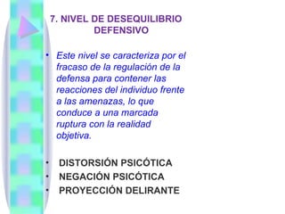 7. NIVEL DE DESEQUILIBRIO
             DEFENSIVO

• Este nivel se caracteriza por el
  fracaso de la regulación de la
  defensa para contener las
  reacciones del individuo frente
  a las amenazas, lo que
  conduce a una marcada
  ruptura con la realidad
  objetiva.

•    DISTORSIÓN PSICÓTICA
•    NEGACIÓN PSICÓTICA
•    PROYECCIÓN DELIRANTE
 