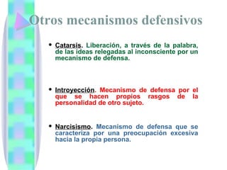 Otros mecanismos defensivos
    Catarsis. Liberación, a través de la palabra,
     de las ideas relegadas al inconsciente por un
     mecanismo de defensa.



    Introyección. Mecanismo de defensa por el
     que se hacen propios rasgos de la
     personalidad de otro sujeto.


    Narcisismo. Mecanismo de defensa que se
     caracteriza por una preocupación excesiva
     hacia la propia persona.
 