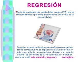 REGRESIÓN
 Serie de maniobras por medio de las cuales el YO retorna
simbólicamente a periodos anteriores del desarrollo de la
                     personalidad.




 •Se activa a causa de tensiones o conflictos no resueltos,
 donde el individuo no es capaz enfrentar un conflicto, y
 opta como solución a su problema, el volver a un estadio
  anterior de desarrollo de su vida afectiva y/o mental en
donde se sintió más cómodo, seguro y            protegido .
 
