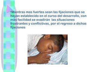 •Mientras mas fuertes sean las fijaciones que se
hayan establecido en el curso del desarrollo, con
más facilidad se evadirán las situaciones
frustrantes y conflictivas, por el regreso a dichas
fijaciones
 