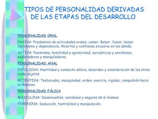 TIPOS DE PERSONALIDAD DERIVADAS
     DE LAS ETAPAS DEL DESARROLLO

PERSONALIDAD ORAL
PASIVA: Predominio de actividades orales: comer. Beber, fumar, besar.
Optimismo y dependencia. Abiertos y confianza excesiva en los demás.
ACTIVA: Pesimismo, hostilidad y agresividad, sarcásticos y envidiosos,
explotadores y manipuladores
PERSONALIDAD ANAL
EXPULSIVA: Hostilidad y conducta sádica, desorden y consideración de los otros
como objetos
RETENTIVA: Testarudez, mezquindad, orden, avaricia, rigidez, compulsión hacia
la limpieza.
PERSONALIDAD FÁLICA
MASCULINA: Desenvueltos, vanidosos y seguros de sí mismos
FEMENINA: Seducción, teatralidad y manipulación.
 