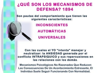 ¿QUÉ SON LOS MECANISMOS DE
       DEFENSA? 1894
Son pautas del comportamiento que tienen las
         siguientes características:

            INCONSCIENTES
             AUTOMÁTICAS
              UNIVERSALES


    Con las cuales el YO “intenta” manejar y
   neutralizar: la ANSIEDAD generada por el
conflicto INTRAPSIQUICO y sus repercusiones en
           las relaciones con los demás.
 Mecanismos Psicológicos No Razonados Que Reducen
Las Consecuencias De Un Acontecimiento Estresante, El
 Individuo Suele Seguir Funcionando Con Normalidad.
 