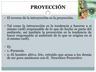 PROYECCIÓN
 El reverso de la introyección es la proyección.
 Tal como la introyección es la tendencia a hacerse a sí
mismo (self) responsable de lo que de hecho es parte del
ambiente, así también la proyección es la tendencia de
hacer responsable al ambiente de lo que se origina en el
sí mismo (self).
 Ej:
 1.-Paranoia.
 2.-El hombre altivo, frío, retraído que acusa a los demás
de ser poco amistosos con él. Neurótico Proyectivo
 