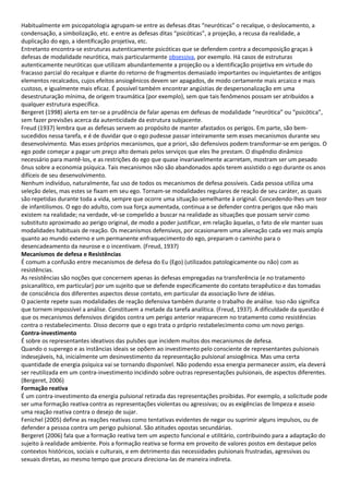 Habitualmente em psicopatologia agrupam-se entre as defesas ditas “neuróticas” o recalque, o deslocamento, a
condensação, a simbolização, etc. e entre as defesas ditas “psicóticas”, a projeção, a recusa da realidade, a
duplicação do ego, a identificação projetiva, etc.
Entretanto encontra-se estruturas autenticamente psicóticas que se defendem contra a decomposição graças à
defesas de modalidade neurótica, mais particularmente obsessiva, por exemplo. Há casos de estruturas
autenticamente neuróticas que utilizam abundantemente a projeção ou a identificação projetiva em virtude do
fracasso parcial do recalque e diante do retorno de fragmentos demasiado importantes ou inquietantes de antigos
elementos recalcados, cujos efeitos ansiogênicos devem ser apagados, de modo certamente mais arcaico e mais
custoso, e igualmente mais eficaz. É possível também encontrar angústias de despersonalização em uma
desestruturação mínima, de origem traumática (por exemplo), sem que tais fenômenos possam ser atribuídos a
qualquer estrutura específica.
Bergeret (1998) alerta em ter-se a prudência de falar apenas em defesas de modalidade “neurótica” ou “psicótica”,
sem fazer previsões acerca da autenticidade da estrutura subjacente.
Freud (1937) lembra que as defesas servem ao propósito de manter afastados os perigos. Em parte, são bem-
sucedidos nessa tarefa, e é de duvidar que o ego pudesse passar inteiramente sem esses mecanismos durante seu
desenvolvimento. Mas esses próprios mecanismos, que a priori, são defensivos podem transformar-se em perigos. O
ego pode começar a pagar um preço alto demais pelos serviços que eles lhe prestam. O dispêndio dinâmico
necessário para mantê-los, e as restrições do ego que quase invariavelmente acarretam, mostram ser um pesado
ônus sobre a economia psíquica. Tais mecanismos não são abandonados após terem assistido o ego durante os anos
difíceis de seu desenvolvimento.
Nenhum indivíduo, naturalmente, faz uso de todos os mecanismos de defesa possíveis. Cada pessoa utiliza uma
seleção deles, mas estes se fixam em seu ego. Tornam-se modalidades regulares de reação de seu caráter, as quais
são repetidas durante toda a vida, sempre que ocorre uma situação semelhante à original. Concedendo-lhes um teor
de infantilismos. O ego do adulto, com sua força aumentada, continua a se defender contra perigos que não mais
existem na realidade; na verdade, vê-se compelido a buscar na realidade as situações que possam servir como
substituto aproximado ao perigo original, de modo a poder justificar, em relação àquelas, o fato de ele manter suas
modalidades habituais de reação. Os mecanismos defensivos, por ocasionarem uma alienação cada vez mais ampla
quanto ao mundo externo e um permanente enfraquecimento do ego, preparam o caminho para o
desencadeamento da neurose e o incentivam. (Freud, 1937)
Mecanismos de defesa e Resistências
É comum a confusão entre mecanismos de defesa do Eu (Ego) (utilizados patologicamente ou não) com as
resistências.
As resistências são noções que concernem apenas às defesas empregadas na transferência (e no tratamento
psicanalítico, em particular) por um sujeito que se defende especificamente do contato terapêutico e das tomadas
de consciência dos diferentes aspectos desse contato, em particular da associação livre de idéias.
O paciente repete suas modalidades de reação defensiva também durante o trabalho de análise. Isso não significa
que tornem impossível a análise. Constituem a metade da tarefa analítica. (Freud, 1937). A dificuldade da questão é
que os mecanismos defensivos dirigidos contra um perigo anterior reaparecem no tratamento como resistências
contra o restabelecimento. Disso decorre que o ego trata o próprio restabelecimento como um novo perigo.
Contra-investimento
É sobre os representantes ideativos das pulsões que incidem muitos dos mecanismos de defesa.
Quando o superego e as instâncias ideais se opõem ao investimento pelo consciente de representantes pulsionais
indesejáveis, há, inicialmente um desinvestimento da representação pulsional ansiogênica. Mas uma certa
quantidade de energia psíquica vai se tornando disponível. Não podendo essa energia permanecer assim, ela deverá
ser reutilizada em um contra-investimento incidindo sobre outras representações pulsionais, de aspectos diferentes.
(Bergeret, 2006)
Formação reativa
É um contra-investimento da energia pulsional retirada das representações proibidas. Por exemplo, a solicitude pode
ser uma formação reativa contra as representações violentas ou agressivas; ou as exigências de limpeza e asseio
uma reação reativa contra o desejo de sujar.
Fenichel (2005) define as reações reativas como tentativas evidentes de negar ou suprimir alguns impulsos, ou de
defender a pessoa contra um perigo pulsional. São atitudes opostas secundárias.
Bergeret (2006) fala que a formação reativa tem um aspecto funcional e utilitário, contribuindo para a adaptação do
sujeito à realidade ambiente. Pois a formação reativa se forma em proveito de valores postos em destaque pelos
contextos históricos, sociais e culturais, e em detrimento das necessidades pulsionais frustradas, agressivas ou
sexuais diretas, ao mesmo tempo que procura direciona-las de maneira indireta.
 