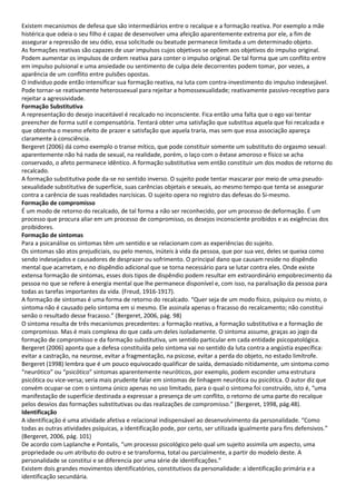 Existem mecanismos de defesa que são intermediários entre o recalque e a formação reativa. Por exemplo a mãe
histérica que odeia o seu filho é capaz de desenvolver uma afeição aparentemente extrema por ele, a fim de
assegurar a repressão de seu ódio, essa solicitude ou beatude permanece limitada a um determinado objeto.
As formações reativas são capazes de usar impulsos cujos objetivos se opõem aos objetivos do impulso original.
Podem aumentar os impulsos de ordem reativa para conter o impulso original. De tal forma que um conflito entre
em impulso pulsional e uma ansiedade ou sentimento de culpa dele decorrentes podem tomar, por vezes, a
aparência de um conflito entre pulsões opostas.
O individuo pode então intensificar sua formação reativa, na luta com contra-investimento do impulso indesejável.
Pode tornar-se reativamente heterossexual para rejeitar a homossexualidade; reativamente passivo-receptivo para
rejeitar a agressividade.
Formação Substitutiva
A representação do desejo inaceitável é recalcado no inconsciente. Fica então uma falta que o ego vai tentar
preencher de forma sutil e compensatória. Tentará obter uma satisfação que substitua aquela que foi recalcada e
que obtenha o mesmo efeito de prazer e satisfação que aquela traria, mas sem que essa associação apareça
claramente à consciência.
Bergeret (2006) dá como exemplo o transe mítico, que pode constituir somente um substituto do orgasmo sexual:
aparentemente não há nada de sexual, na realidade, porém, o laço com o êxtase amoroso e físico se acha
conservado, o afeto permanece idêntico. A formação substitutiva vem então constituir um dos modos de retorno do
recalcado.
A formação substitutiva pode da-se no sentido inverso. O sujeito pode tentar mascarar por meio de uma pseudo-
sexualidade substitutiva de superfície, suas carências objetais e sexuais, ao mesmo tempo que tenta se assegurar
contra a carência de suas realidades narcísicas. O sujeito opera no registro das defesas do Si-mesmo.
Formação de compromisso
É um modo de retorno do recalcado, de tal forma a não ser reconhecido, por um processo de deformação. É um
processo que procura aliar em um processo de compromisso, os desejos inconsciente proibidos e as exigências dos
proibidores.
Formação de sintomas
Para a psicanálise os sintomas têm um sentido e se relacionam com as experiências do sujeito.
Os sintomas são atos prejudiciais, ou pelo menos, inúteis à vida da pessoa, que por sua vez, deles se queixa como
sendo indesejados e causadores de desprazer ou sofrimento. O principal dano que causam reside no dispêndio
mental que acarretam, e no dispêndio adicional que se torna necessário para se lutar contra eles. Onde existe
extensa formação de sintomas, esses dois tipos de dispêndio podem resultar em extraordinário empobrecimento da
pessoa no que se refere à energia mental que lhe permanece disponível e, com isso, na paralisação da pessoa para
todas as tarefas importantes da vida. (Freud, 1916-1917).
A formação de sintomas é uma forma de retorno do recalcado. “Quer seja de um modo físico, psíquico ou misto, o
sintoma não é causado pelo sintoma em si mesmo. Ele assinala apenas o fracasso do recalcamento; não constitui
senão o resultado desse fracasso.” (Bergeret, 2006, pág. 98)
O sintoma resulta de três mecanismos precedentes: a formação reativa, a formação substitutiva e a formação de
compromisso. Mas é mais complexa do que cada um deles isoladamente. O sintoma assume, graças ao jogo da
formação de compromisso e da formação substitutiva, um sentido particular em cada entidade psicopatológica.
Bergeret (2006) aponta que a defesa constituída pelo sintoma vai no sentido da luta contra a angústia específica:
evitar a castração, na neurose, evitar a fragmentação, na psicose, evitar a perda do objeto, no estado limítrofe.
Bergeret (1998) lembra que é um pouco equivocado qualificar de saída, demasiado nitidamente, um sintoma como
“neurótico” ou “psicótico” sintomas aparentemente neuróticos, por exemplo, podem esconder uma estrutura
psicótica ou vice-versa; seria mais prudente falar em sintomas de linhagem neurótica ou psicótica. O autor diz que
convém ocupar-se com o sintoma único apenas no uso limitado, para o qual o sintoma foi construído, isto é, “uma
manifestação de superfície destinada a expressar a presença de um conflito, o retorno de uma parte do recalque
pelos desvios das formações substitutivas ou das realizações de compromisso.” (Bergeret, 1998, pág.48).
Identificação
A identificação é uma atividade afetiva e relacional indispensável ao desenvolvimento da personalidade. “Como
todas as outras atividades psíquicas, a identificação pode, por certo, ser utilizada igualmente para fins defensivos.”
(Bergeret, 2006, pág. 101)
De acordo com Laplanche e Pontalis, “um processo psicológico pelo qual um sujeito assimila um aspecto, uma
propriedade ou um atributo do outro e se transforma, total ou parcialmente, a partir do modelo deste. A
personalidade se constitui e se diferencia por uma série de identificações.”
Existem dois grandes movimentos identificatórios, constitutivos da personalidade: a identificação primária e a
identificação secundária.
 