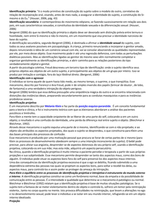 Identificação primária: “é o modo primitivo de constituição do sujeito sobre o modelo do outro, correlativo da
relação de incorporação oral, visando, antes de mais nada, a assegurar a identidade do sujeito, a constituição do Si-
mesmo e do Eu.” (Houser, 2006, pág. 43)
Identificação secundária: é contemporânea do movimento edipiano, se fazendo sucessivamente em relação aos dois
pais, em suas características sexuadas, e constitutiva da identidade sexuada e da diferenciação sexual. (Houser,
2006)
Bergeret (2006) diz que na identificação primária o objeto deve ser devorado sem distinção prévia entre ternura e
hostilidade, nem entre Si-mesmo e não-Si-mesmo, em um movimento que visa precisar a identidade narcisista de
base do sujeito.
A identificação secundária, segundo Bergeret (2006), é destinada a afirmar a identidade sexual do sujeito, com
todos os seus avatares possíveis em psicopatologia. A criança, primeiro renunciando a incorporar o genitor amado,
depois renunciando à idéia de um comércio sexual com ele, vai se consolar absorvendo as qualidades representadas
por ele, por meio desse objeto. Esse movimento pode ir até uma regressão defensiva, com todas as perturbações
dialéticas possíveis. Mas as identificações ligadas ao genitor do mesmo sexo vêm normalmente completar e
organizar genitalmente as identificações primárias, e abrir caminho para as relações posteriores do tipo
verdadeiramente objetal e genital.
A partir da psicologia coletiva, Freud descreveu um terceiro tipo de identificação: onde o sujeito identifica seus
próprios objetos aos objetos de um outro sujeito, e principalmente aos objetos de um grupo por inteiro. Isso se
produz por imitação e contágio, fora do laço libidinal direto. (Bergeret, 2006)
Identificação com o agressor
O indivíduo se torna aquele de quem havia tido medo, ao mesmo tempo, o suprime, o que tranqüiliza. Esse
mecanismo, descrito por Ferenczi e Ana Freud, pode ir de simples inversão dos papéis (brincar de doutor , de lobo,
de fantasma) a uma verdadeira introjeção do objeto perigoso.
Bergeret (2006) lembra que essa defesa pressupõe uma onipotência mágica do outro e se encontra relacionada com
distorções das instâncias ideais, preparando secundariamente para as condutas masoquistas e para as instâncias
proibidoras severas.
Identificação projetiva
É um mecanismo descrito por Melanie Klein e faz parte da posição esquizo-paranóide. É um conceito fundamental
para a teoria e clínica, e foi o instrumento teórico com que os kleinianos abordaram a análise dos pacientes
psicóticos e limítrofes.
Para Klein a mente tem a capacidade onipotente de se liberar de uma parte do self, colocando-a em um outro
objeto; o resultado é uma confusão da identidade, uma perda da diferença real entre sujeito e objeto. (Bleichmar e
Bleichmar, 1992).
Através desse mecanismo o sujeito expulsa uma parte de si mesmo, identificando-se com o não projetado; e ao
objeto são atribuídos os aspectos projetados, dos quais o sujeito se desprendeu, o que constituiria para Klein uma
das bases principais dos processos de confusão.
Esse mecanismo é produzido por uma motivação pessoal que procura se livrar de certas partes de si mesmo (para
Klein os processos de desenvolvimento obedecem sempre a uma intenção inconsciente do sujeito). O bebê pode
precisar, para aliviar sua angústia, desprender-se de aspectos dolorosos do seu próprio self, usando a identificação
projetiva, colocando-os em sua mãe; mas esta mãe, adquirirá um aspecto persecutório.
Na clínica, quando a identificação projetiva é muito intensa o paciente percebe o terapeuta a partir de suas próprias
projeções e sua subjetividade. Esse mecanismo permite desprender-se tanto dos aspectos maus, como dos bons de
alguém. O individuo pode situar os aspectos bons fora do self para preservá-los dos aspectos maus internos.
Uma das consequências da identificação projetiva excessiva é que o ego se debilita, ficando submetido a uma
dependência extrema das pessoas nas quais se projetam os aspectos bons, para voltar a recebê-los delas, ou
aspectos maus, para controlá-los e assim poder se proteger da ameaça da introjeção.
Para Klein o equilíbrio entre os processos de identificação projetiva e introjetiva é estruturante do mundo externo
e interno. A identificação projetiva constitui-se como um fenômeno normal, base da empatia e da possibilidade de
comunicação entre as pessoas. É a intensidade e qualidade que determina se o mecanismo é patológico ou normal.
Bleichmar e Bleichmar (1992) relatam que a identificação projetiva é base de muitas situações patológicas. Se o
sujeito tem a fantasia de se meter violentamente dentro do objeto e controlá-lo, sofrerá um temor pela reintrojeção
violenta , tanto no corpo quanto na mente. Isto provoca dificuldades na reintrojeção, que levam a alterações no ego
e no desenvolvimento sexual; pode levar o indivíduo a se isolar em seu mundo interior, refugiando-se em um objeto
interno idealizado.
Projeção
 