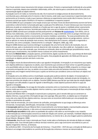 Para Freud, existem nesse mecanismo três tempos consecutivos. Primeiro a representação incômoda de uma pulsão
interna é suprimida, depois esse conteúdo é deformado, enfim, ele retorna para o consciente sob a forma de uma
representação ligada ao objeto externo.
A projeção ocorre em todos os momentos da vida. Ela é essencial no estágio precoce de desenvolvimento,
contribuindo para a distinção entre Si-mesmo e não-Si-mesmo, onde tudo o que é prazeroso é experimentado como
pertencente ao Si-mesmo; e tudo o que é penoso e doloroso se experimenta como sendo não-Si-mesmo. Esse é um
processo normal que ajuda a fortificar o Si-mesmo e a estabelecer o esquema corporal.
Fenichel (2005) diz que a projeção é uma reação arcaica que nas fases iniciais do desenvolvimento ocorrem de forma
automática e ulteriormente é amansada pelo ego e usada para fins defensivos. O autor destaca que esse mecanismo
defensivo só pode ser amplamente utilizado se a função que tem o ego de ajuizar a realidade estiver severamente
lesada por uma regressa narcísica. Servindo para toldar mais uma vez os limites entre Si-mesmo e não-Si-mesmo.
Bergeret (2006) assinala que a projeção assinala praticamente um fracasso do recalcamento. Com efeito, com as
defesas mais elaboradas, como o recalcamento, principalmente, o ego se defende contra os perigos interiores por
meios que utilizam diretamente o inconsciente de maneira imediata e automática. “Se esses procedimentos não
bastam mais, torna-se então necessário transformar, pela projeção, o perigo interior em perigo exterior, contra o
qual se aplicam os meios de proteção mais arcaicos, mais elementares do Si-mesmo, utilizando e enganando o
consciente, tais como a projeção, o deslocamento e a evitação.” (Bergeret, 2006, pág. 103)
Bergeret (2006) destaca que é preciso distinguir na projeção não uma forma de retorno do recalcado, mas um
retorno do que, após o recalcamento normal, deveria ter sido recalcado, mas não o pôde ser. A projeção é uma
maneira de tratar esse não-recalcado, que, tornando-se incômodo, deve ser eliminado por procedimentos menos
eficazes que o recalcamento, mas também menos custosos em contra-investimento.
Na teoria de Melanie Klein a projeção aparece, primeiramente, ligada à pulsão de morte, cuja ameaça de destruição
interna é neutralizada, ao ser expulsa para fora do sujeito. Esta projeção de agressão e de libido permite que se
constituam os objetos parciais seio bom e seio mau.
Introjeção
Nos estágios iniciais do desenvolvimento tudo o que agrada é introjetado. A introjeção é um mecanismo que repete,
com objetivo defensivo e regressivo no adulto, esse movimento que consistia em fazer entrar no aparelho psíquico
uma quantidade cada vez maior do mundo exterior. Mas como destaca Bergeret (2006), enquanto na criança o ego
se encontra enriquecido com isso, no adulto cria-se assim toda uma série de fantasias interiores inconscientes,
organizando uma imagem mental íntima que o sujeito vai terminar por considerar como se ela fosse um objeto real
exterior.
A introjeção seria uma defesa contra a insatisfação causada pela ausência exterior do objeto. A incorporação é o
objetivo mais arcaico dentre os que se dirigem para um objeto. A identificação, realizada através da introjeção, é o
tipo mais primitivo de relação com os objetos. Fenichel (2005) destaca que daí por que todo tipo de relação objetal
que depare com dificuldades é capaz de regredir à identificação; e todo objetivo pulsional ulterior é capaz de
regredir à introjeção.
Para os autores kleinianos, há um jogo de interações constantes entre os movimentos projetivos e introjetivos, do
mesmo modo que entre os mundos objetais interno e externo, o que contribui para a manutenção de boas relações
objetais, vitais para o sujeito.
Na teoria de Melanie Klein a introjeção é essencial para o psiquismo, pois é através dela que se constroem os
objetos internos, o que permite a formação do ego e do superego. Mas para Klein, os objetos que se introjetam
nunca são uma cópia fiel dos objetos externos, mas que estes se encontram deformados por uma projeção das
pulsões e sentimentos do sujeito.
Há no nível da introversão, um certo número de confusões, principalmente no que tange as diferenças entre
introversão, incorporação, identificação, introversão e internalização.
A incorporação oral descrita por Melanie Klein é essencialmente uma fantasia ligada a representações psíquicas
mais corporais do que psíquicas, e não como um mecanismo psíquico propriamente dito.
A identificação secundária incide sobre as qualidades do sujeito e não sobre as recriminações a seu respeito.
A internalização (ou interiorização) concerne ao modo de relação com outrem, por exemplo, rivalidade edipiana com
o pai, enquanto que a introjeção comporta o estabelecimento, no interior de si, de uma imagem paterna substitutiva
do pai faltante. (Bergeret, 2006)
A introversão, descrita por Jung e retomada por Freud, incide sobre os fenômenos de retirada da libido em relação
aos objetos reais. Essa retirada pode se efetuar de duas maneiras: para o ego (narcisismo secundário) ou para os
objetos imaginários internos, as fantasias.
Na conferência XXIII – O Caminho da Formação de Sintomas – Freud (1916 – 1917) diz que a retração da libido para a
fantasia é um estagio intermediário no caminho de formação dos sintomas e merece ser denominada de
 