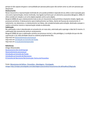 porque só são capazes de gozar a sensualidade por pessoas pelas quais não sentem amor ou até com pessoas que
desprezam.
Deslocamento
Nesse mecanismo a representação incômoda de uma pulsão proibida é separada de seu afeto e este é passado para
uma outra representação, menos incômoda, mas ligada à primeira por um elemento associativo (Bergeret, 2006). O
afeto contido em relação a um certo objeto explode contra outro objeto.
Bergeret (2006) diz que o deslocamento trata-se de um mecanismo muito primitivo e bastante simples, ligado aos
processos primários. O deslocamento opera habitualmente nas fobias, diante do fracasso do recalcamento. O
isolamento, nos obsessivos, e o deslocamento nas fobias, são complementados pela evitação, destinada a poupar o
sujeito a encontrar mesmo a representação isolada ou deslocada.
Sublimação
Na sublimação o alvo é abandonado em proveito de um novo alvo, valorizado pelo superego e ideal de Si-mesmo. A
sublimação não necessita de nenhum recalcamento.
Bergeret (2006) diz que a sublimação constitui um processo normal, e não patológico, à condição de que ela não
suprima por si só, toda atividade sexual ou violenta propriamente dita.
Veja mais em Desenvolvimento psicossexual
Veja mais em Introdução ao Conceito de Pulsão
Veja mais em O recalcamento(repressão)

Referências
Artigos Relacionados
Recalcamento (Die Verdringung)
Desenvolvimento psicossexual
Introdução ao Conceito de Pulsão
Introdução ao Conceito de Narcisismo
O Conceito de Narcisismo Na Construção Teórica da Psicanálise


Fonte: Mecanismos de Defesa - Psicanálise - Abordagens - Psicologado
Artigos http://artigos.psicologado.com/abordagens/psicanalise/mecanismos-de-defesa#ixzz23AgzLadx
 