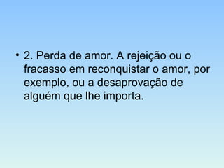 • 2. Perda de amor. A rejeição ou o
fracasso em reconquistar o amor, por
exemplo, ou a desaprovação de
alguém que lhe importa.
 