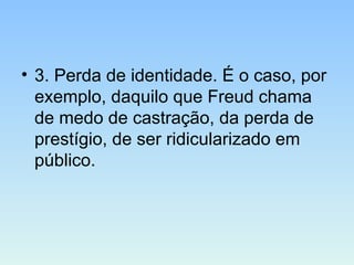 • 3. Perda de identidade. É o caso, por
exemplo, daquilo que Freud chama
de medo de castração, da perda de
prestígio, de ser ridicularizado em
público.
 