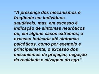 “A presença dos mecanismos é
freqüente em indivíduos
saudáveis, mas, em excesso é
indicação de sintomas neuróticos
ou, em alguns casos extremos, o
excesso indicaria até sintomas
psicóticos, como por exemplo e
principalmente, o excesso dos
mecanismos de projeção, negação
da realidade e clivagem do ego “
 