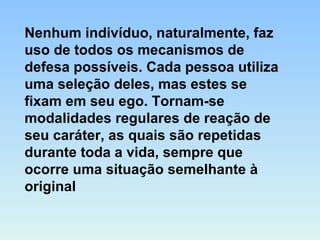 Nenhum indivíduo, naturalmente, faz
uso de todos os mecanismos de
defesa possíveis. Cada pessoa utiliza
uma seleção deles, mas estes se
fixam em seu ego. Tornam-se
modalidades regulares de reação de
seu caráter, as quais são repetidas
durante toda a vida, sempre que
ocorre uma situação semelhante à
original
 