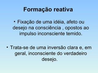Formação reativa
• Fixação de uma idéia, afeto ou
desejo na consciência , opostos ao
impulso inconsciente temido.
• Trata-se de uma inversão clara e, em
geral, inconsciente do verdadeiro
desejo.
 