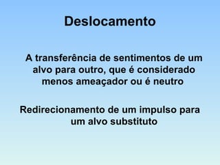 Deslocamento
A transferência de sentimentos de um
alvo para outro, que é considerado
menos ameaçador ou é neutro
Redirecionamento de um impulso para
um alvo substituto
 