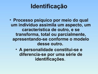 Identificação
• Processo psíquico por meio do qual
um indivíduo assimila um aspecto, um
característica de outro, e se
transforma, total ou parcialmente,
apresentando-se conforme o modelo
desse outro.
• A personalidade constitui-se e
diferencia-se por uma série de
identificações.
 