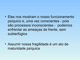 • Eles nos mostram o nosso funcionamento
psíquico e, uma vez conscientes - pois
são processos inconscientes - podemos
enfrentar as ameaças de frente, sem
subterfúgios
• Assumir nossa fragilidade é um ato de
maturidade psíquica
 