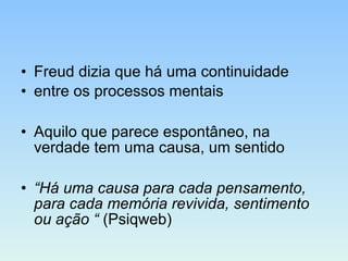 • Freud dizia que há uma continuidade
• entre os processos mentais
• Aquilo que parece espontâneo, na
verdade tem uma causa, um sentido
• “Há uma causa para cada pensamento,
para cada memória revivida, sentimento
ou ação “ (Psiqweb)
 