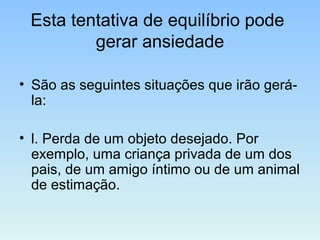 Esta tentativa de equilíbrio pode
gerar ansiedade
• São as seguintes situações que irão gerá-
la:
• l. Perda de um objeto desejado. Por
exemplo, uma criança privada de um dos
pais, de um amigo íntimo ou de um animal
de estimação.
 