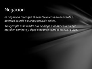 es negarse a creer que el acontecimiento amenazante o
aversivo ocurrió o que la condición existe.
Un ejemplo es la madre que se niega a admitir que su hijo
murió en combate y sigue actuando como si estuviera vivo.
Negacion
 