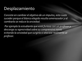 Consiste en cambiar el objetivo de un impulso, esto suele
suceder porque el blanco elegido resulta amenazador y al
cambiarlo se reduce la ansiedad.
Por ejemplo la estudiante que está furiosa con un profesor y
descarga su agresividad sobre su comprensivo novio
evitando la ansiedad que surgiría si atacase realmente al
profesor.
Desplazamiento
 