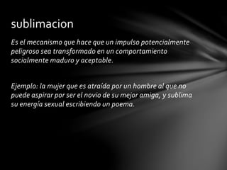 Es el mecanismo que hace que un impulso potencialmente
peligroso sea transformado en un comportamiento
socialmente maduro y aceptable.
Ejemplo: la mujer que es atraída por un hombre al que no
puede aspirar por ser el novio de su mejor amiga, y sublima
su energía sexual escribiendo un poema.
sublimacion
 